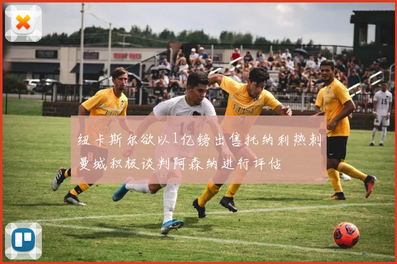 纽卡斯尔欲以1亿镑出售托纳利热刺曼城积极谈判阿森纳进行评估