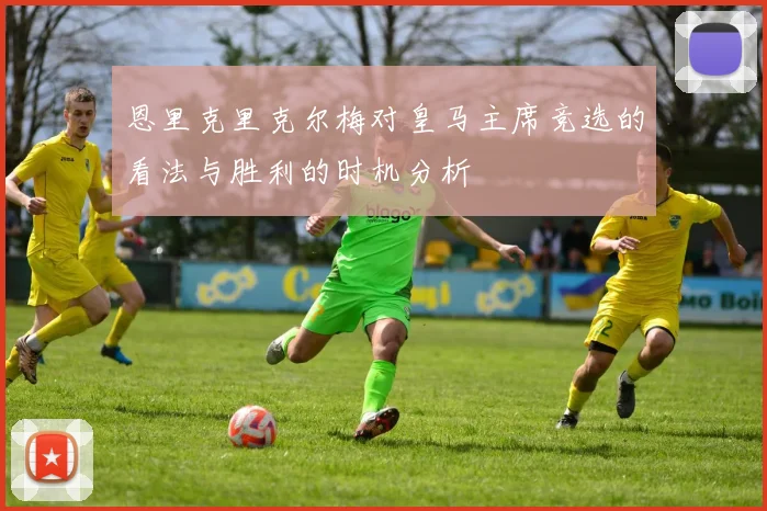 恩里克里克尔梅对皇马主席竞选的看法与胜利的时机分析