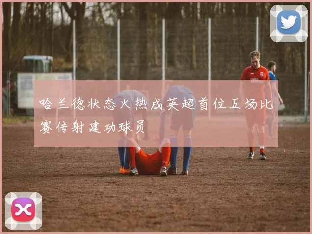 哈兰德状态火热成英超首位五场比赛传射建功球员