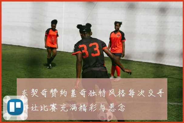 东契奇赞约基奇独特风格每次交手都让比赛充满精彩与悬念