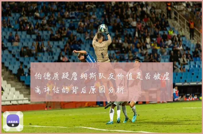 伯德质疑詹姆斯队友价值是否被虚高评估的背后原因分析