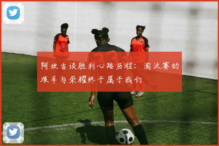 阿坎吉谈胜利心路历程：淘汰赛的艰辛与荣耀终于属于我们