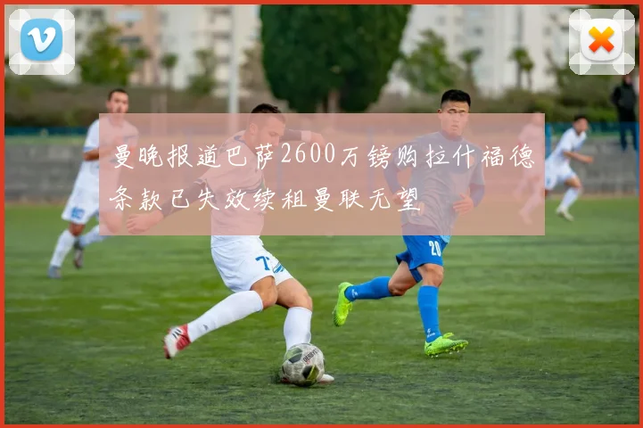曼晚报道巴萨2600万镑购拉什福德条款已失效续租曼联无望