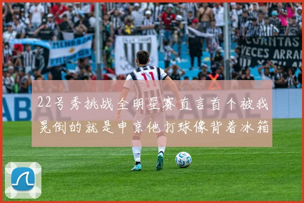 22号秀挑战全明星赛直言首个被我晃倒的就是申京他打球像背着冰箱一样笨重