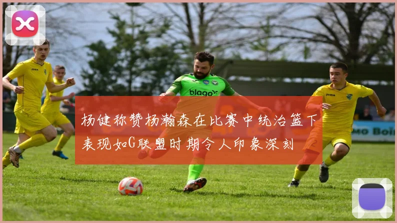 杨健称赞杨瀚森在比赛中统治篮下表现如G联盟时期令人印象深刻