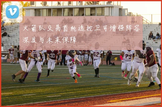 火箭队交易首轮选控卫可增强阵容深度与未来保障